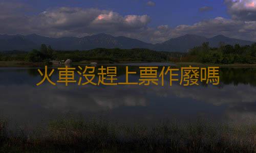 火車沒趕上票作廢嗎